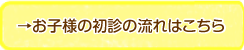 →お子様の初診の流れはこちら