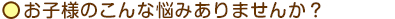 お子様のこんな悩みありませんか？